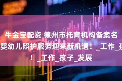 牛金宝配资 德州市托育机构备案名单发布：婴幼儿照护服务迎来新机遇！_工作_孩子_发展