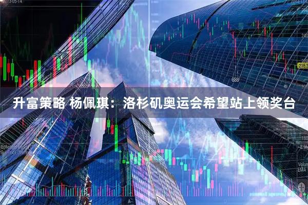 升富策略 杨佩琪：洛杉矶奥运会希望站上领奖台