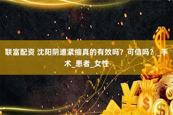 联富配资 沈阳阴道紧缩真的有效吗？可信吗？_手术_患者_女性