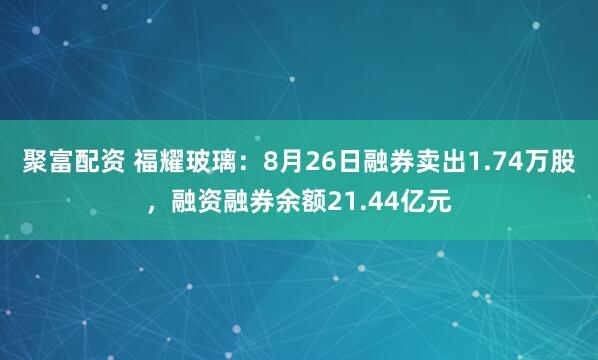 聚富配资 福耀玻璃：8月26日融券卖出1.74万股，融资融券余额21.44亿元