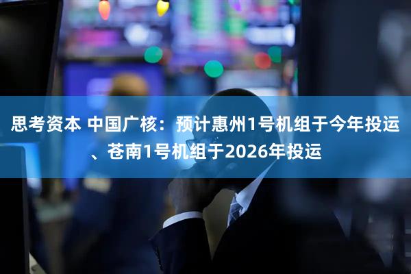 思考资本 中国广核：预计惠州1号机组于今年投运、苍南1号机组于2026年投运
