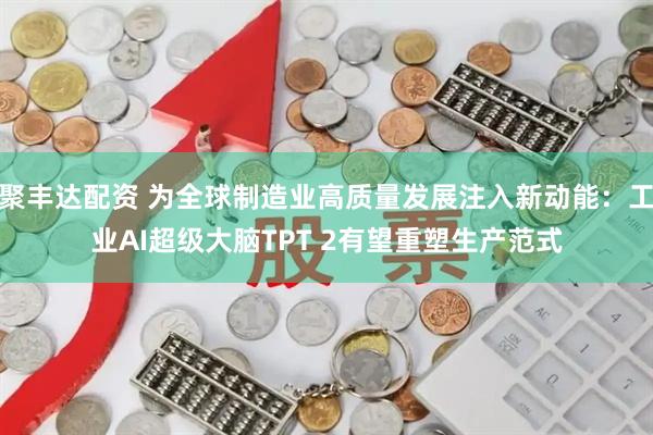聚丰达配资 为全球制造业高质量发展注入新动能：工业AI超级大脑TPT 2有望重塑生产范式