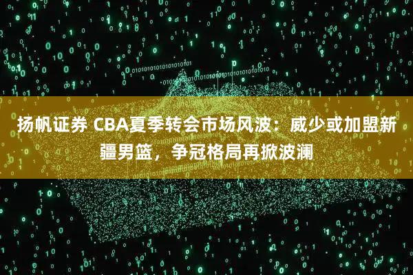 扬帆证券 CBA夏季转会市场风波：威少或加盟新疆男篮，争冠格局再掀波澜