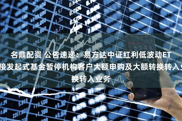 名鼎配资 公告速递：易方达中证红利低波动ETF联接发起式基金暂停机构客户大额申购及大额转换转入业务