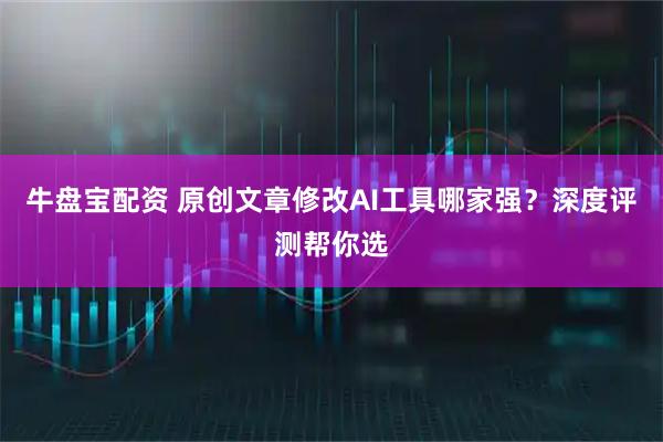 牛盘宝配资 原创文章修改AI工具哪家强？深度评测帮你选