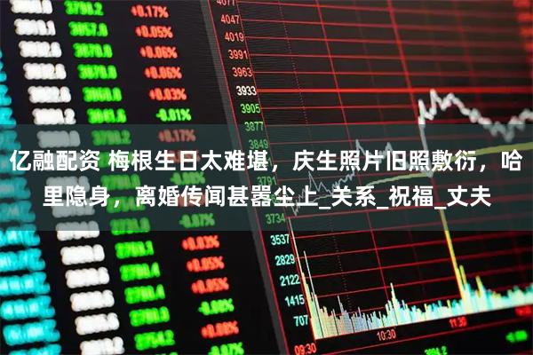 亿融配资 梅根生日太难堪，庆生照片旧照敷衍，哈里隐身，离婚传闻甚嚣尘上_关系_祝福_丈夫