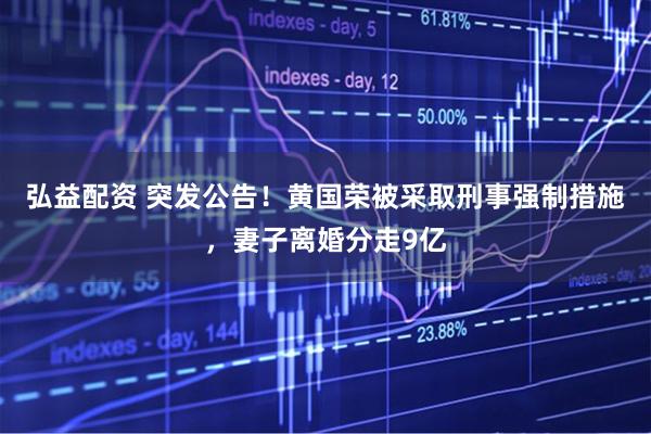 弘益配资 突发公告！黄国荣被采取刑事强制措施，妻子离婚分走9亿