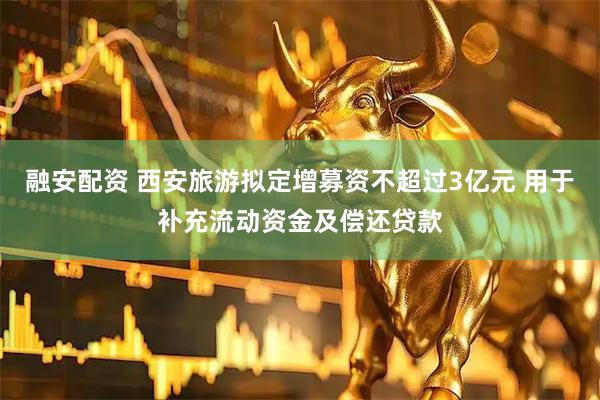 融安配资 西安旅游拟定增募资不超过3亿元 用于补充流动资金及偿还贷款
