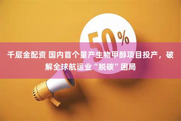 千层金配资 国内首个量产生物甲醇项目投产，破解全球航运业“脱碳”困局