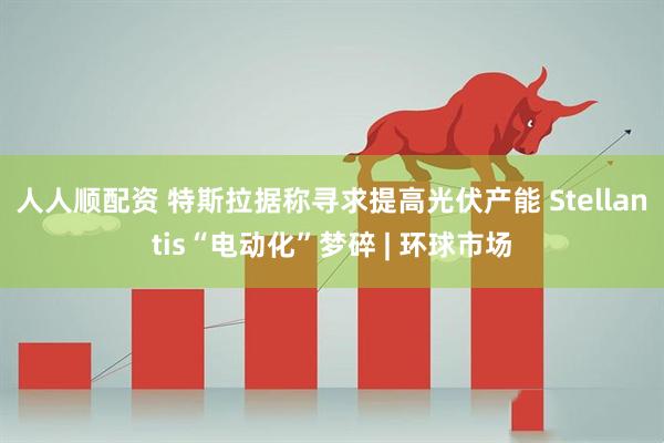 人人顺配资 特斯拉据称寻求提高光伏产能 Stellantis“电动化”梦碎 | 环球市场