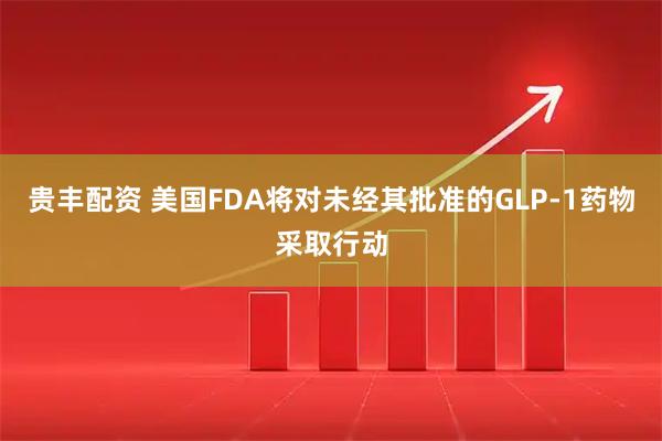 贵丰配资 美国FDA将对未经其批准的GLP-1药物采取行动